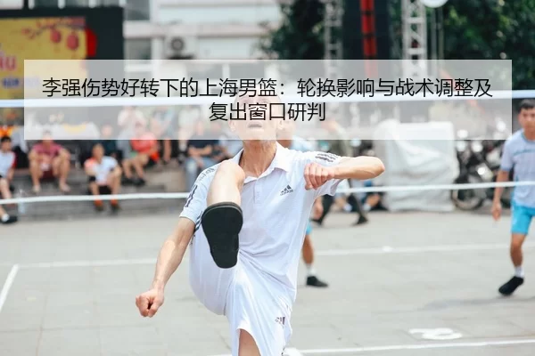 李强伤势好转下的上海男篮：轮换影响与战术调整及复出窗口研判