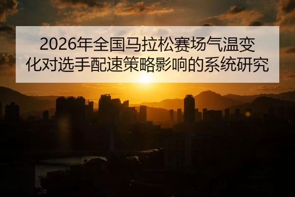 2026年全国马拉松赛场气温变化对选手配速策略影响的系统研究